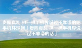 贵圈真乱 扒一扒手机界说过不靠谱的话手机环球网「贵圈真乱 扒一扒手机界说过不靠谱的话」