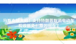 马斯克放大招！支持特朗普取消电动车税收抵免！原因何在？