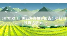 2017年双11、黑五海淘投诉报告：小红书投诉占近50%