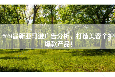 2024最新亚马逊广告分析，打造美容个护爆款产品！