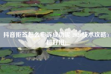 抖音拒签怎么申诉成功呢 2024技术攻略!(超好用)
