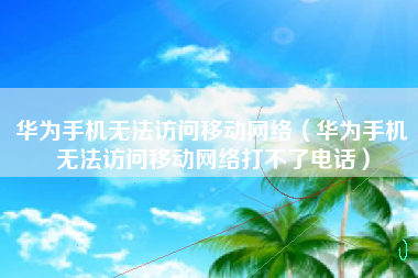 华为手机无法访问移动网络（华为手机无法访问移动网络打不了电话）