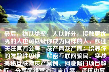 最后，物以类聚，人以群分，接触更优秀的人也可以让你成为同样的人，欢迎关注官方公号：灰产圈灰产圈：培养你的发散性思维 解密互联网骗局、实战揭秘互联网灰产案例、网赚偏门项目解析、分享网络营销引流方案。深挖内幕、曝光各类套路