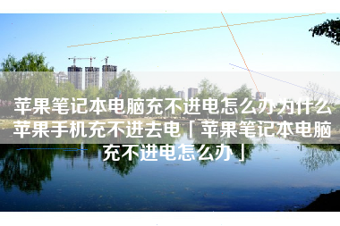苹果笔记本电脑充不进电怎么办为什么苹果手机充不进去电「苹果笔记本电脑充不进电怎么办」