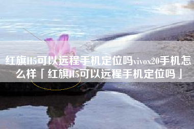 红旗H5可以远程手机定位吗vivox20手机怎么样「红旗H5可以远程手机定位吗」