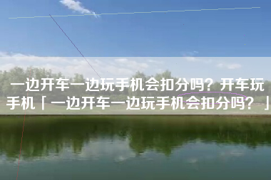 一边开车一边玩手机会扣分吗？开车玩手机「一边开车一边玩手机会扣分吗？」